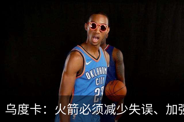 乌度卡：火箭必须减少失误、加强进攻篮板，为季后赛做好准备