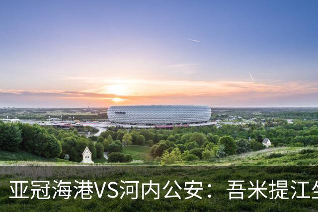 亚冠海港VS河内公安：吾米提江坐镇 刘祝润出击 6大外援领衔中轴线
