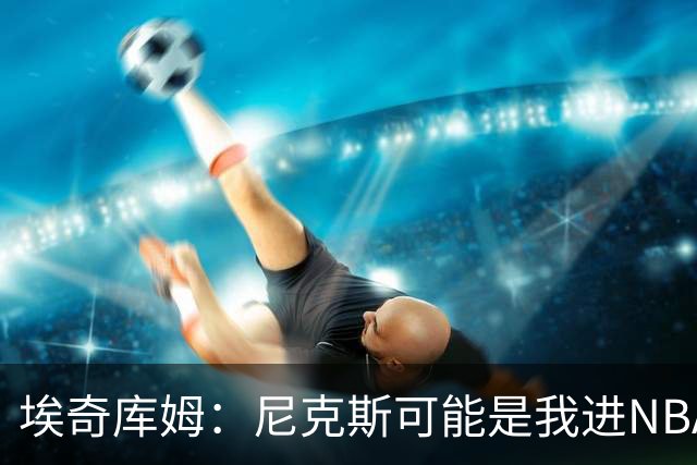 埃奇库姆：尼克斯可能是我进NBA后交手最多的球队 布伦森非常难防