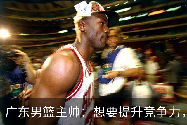 广东男篮主帅：想要提升竞争力，必须加固一对一防守 做好篮板卡位