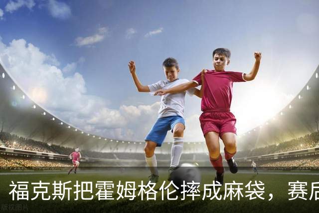 福克斯把霍姆格伦摔成麻袋，赛后回应：你有别的问题要担心