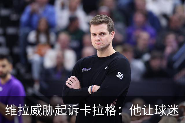 维拉威胁起诉卡拉格：他让球迷“闭嘴”