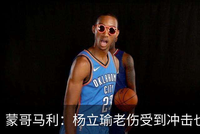 蒙哥马利：杨立瑜老伤受到冲击也承受了负面压力，我是一直支持他