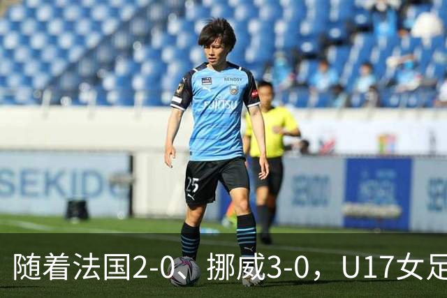 随着法国2-0、挪威3-0，U17女足世界杯最新积分榜出炉
