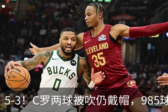 5-3！C罗两球被吹仍戴帽，985球里程碑，菲利克斯4助攻封神